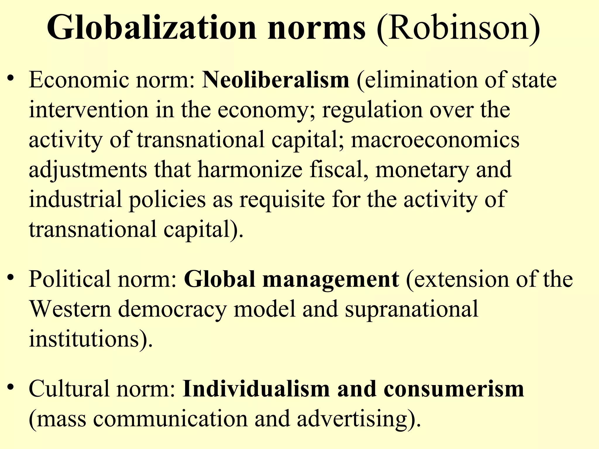 Globalization norms (Robinson)
• Economic norm: Neoliberalism (elimination of state
intervention in the economy; regulation over the
activity of transnational capital; macroeconomics
adjustments that harmonize fiscal, monetary and
industrial policies as requisite for the activity of
transnational capital).
• Political norm: Global management (extension of the
Western democracy model and supranational
institutions).
• Cultural norm: Individualism and consumerism
(mass communication and advertising).
 