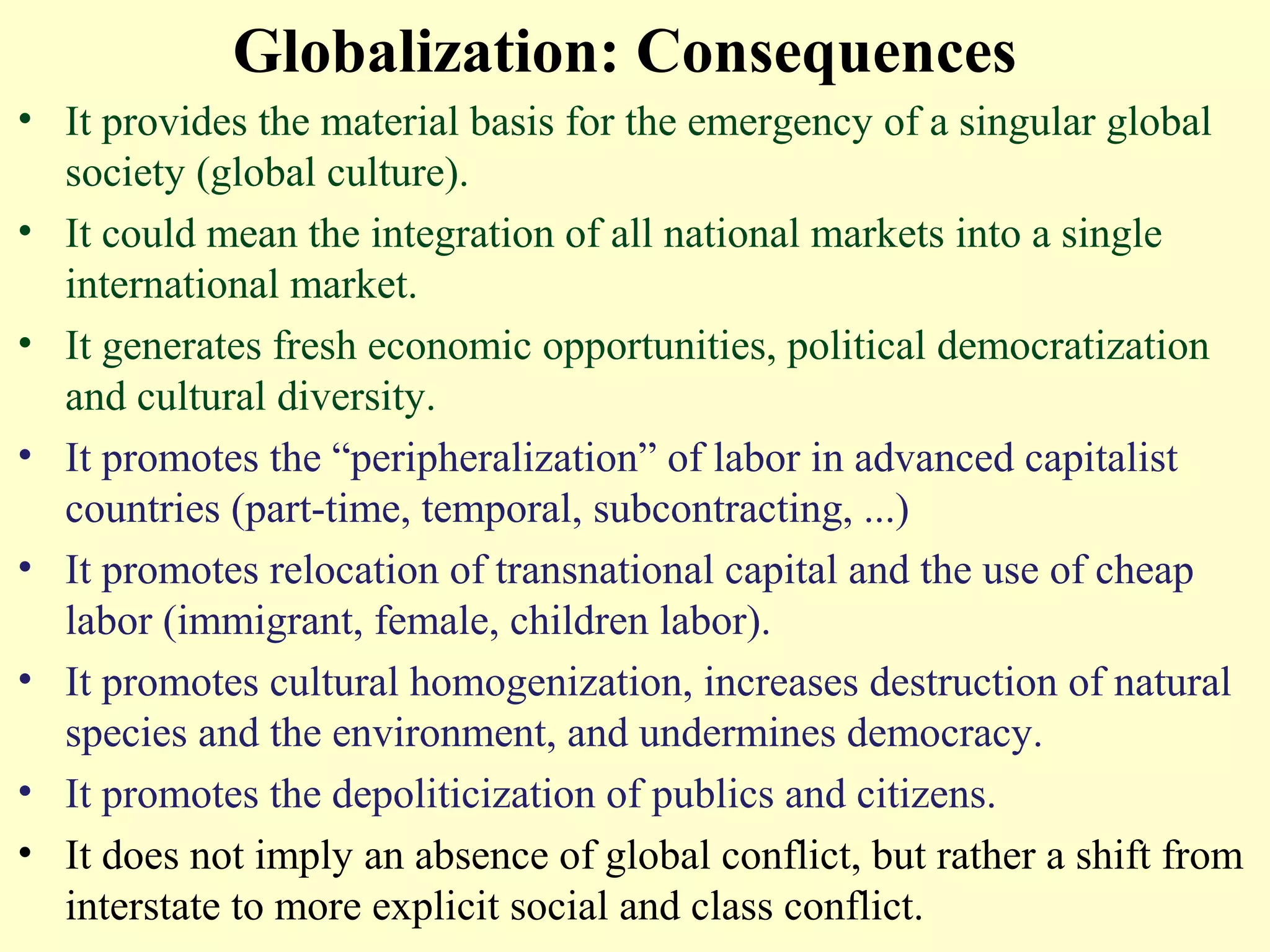 Globalization: Consequences
• It provides the material basis for the emergency of a singular global
society (global culture).
• It could mean the integration of all national markets into a single
international market.
• It generates fresh economic opportunities, political democratization
and cultural diversity.
• It promotes the “peripheralization” of labor in advanced capitalist
countries (part-time, temporal, subcontracting, ...)
• It promotes relocation of transnational capital and the use of cheap
labor (immigrant, female, children labor).
• It promotes cultural homogenization, increases destruction of natural
species and the environment, and undermines democracy.
• It promotes the depoliticization of publics and citizens.
• It does not imply an absence of global conflict, but rather a shift from
interstate to more explicit social and class conflict.
 