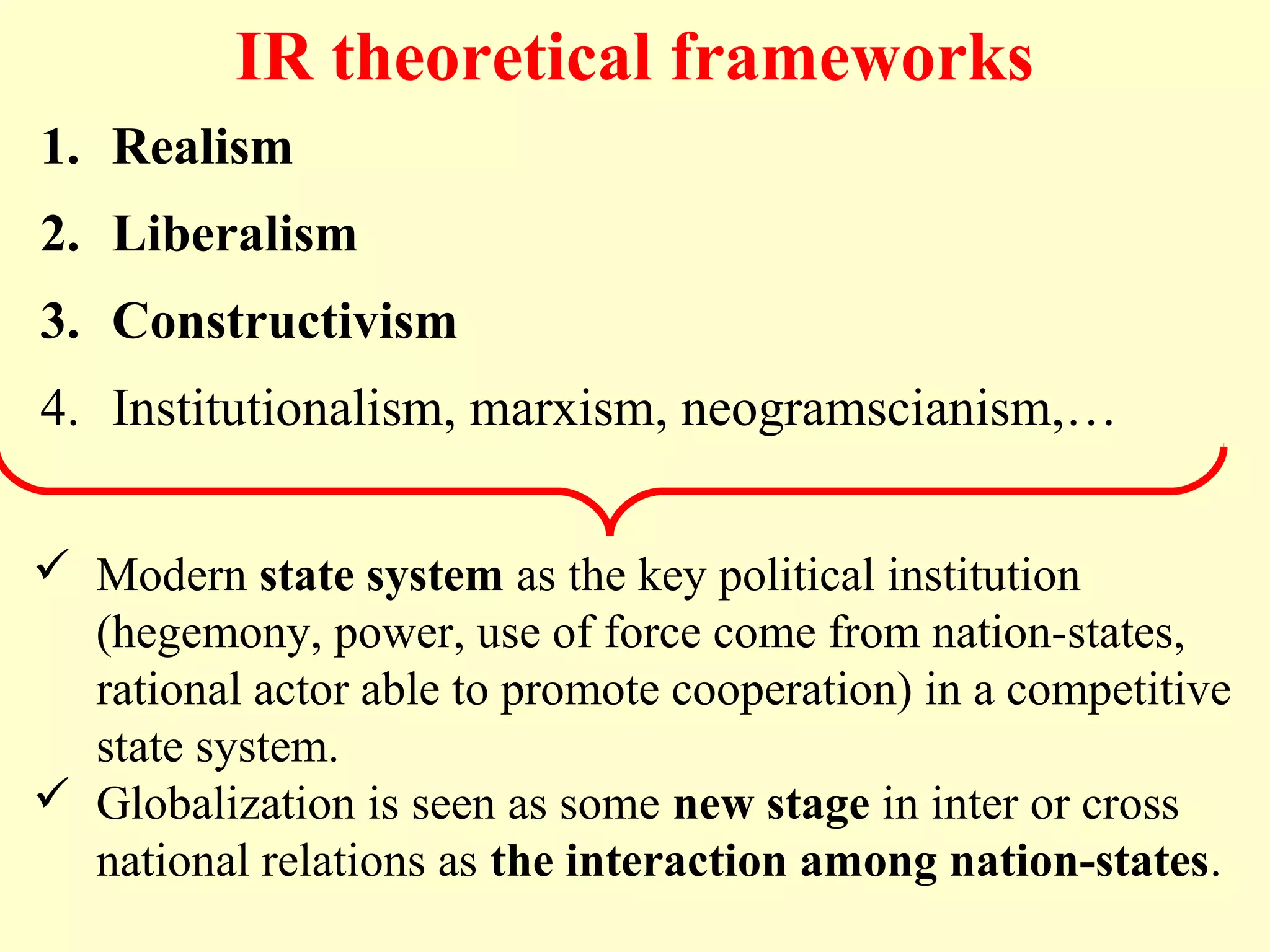 IR theoretical frameworks
1. Realism
2. Liberalism
3. Constructivism
4. Institutionalism, marxism, neogramscianism,…
 Modern state system as the key political institution
(hegemony, power, use of force come from nation-states,
rational actor able to promote cooperation) in a competitive
state system.
 Globalization is seen as some new stage in inter or cross
national relations as the interaction among nation-states.
 