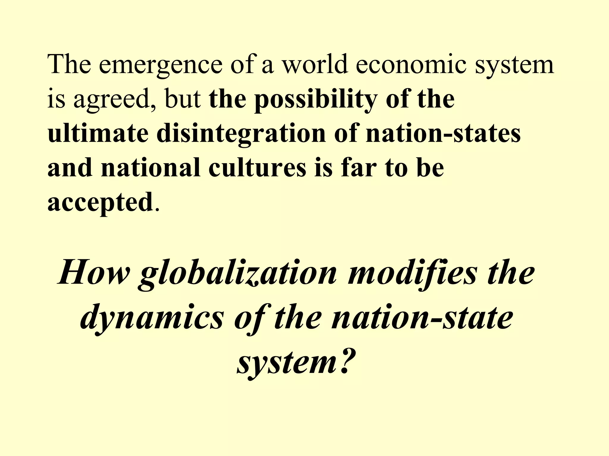 How globalization modifies the
dynamics of the nation-state
system?
The emergence of a world economic system
is agreed, but the possibility of the
ultimate disintegration of nation-states
and national cultures is far to be
accepted.
 
