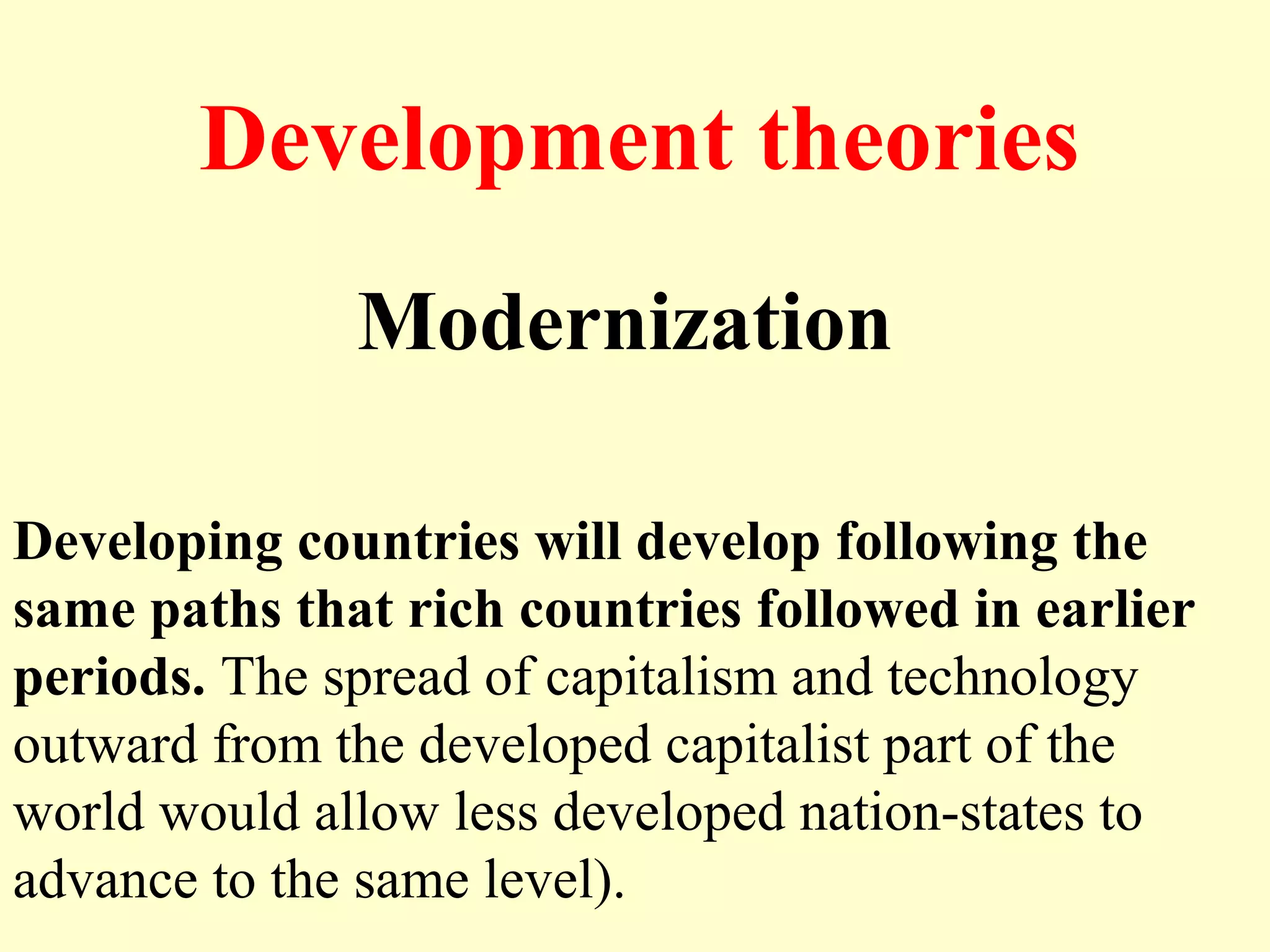 Development theories
Modernization
Developing countries will develop following the
same paths that rich countries followed in earlier
periods. The spread of capitalism and technology
outward from the developed capitalist part of the
world would allow less developed nation-states to
advance to the same level).
 