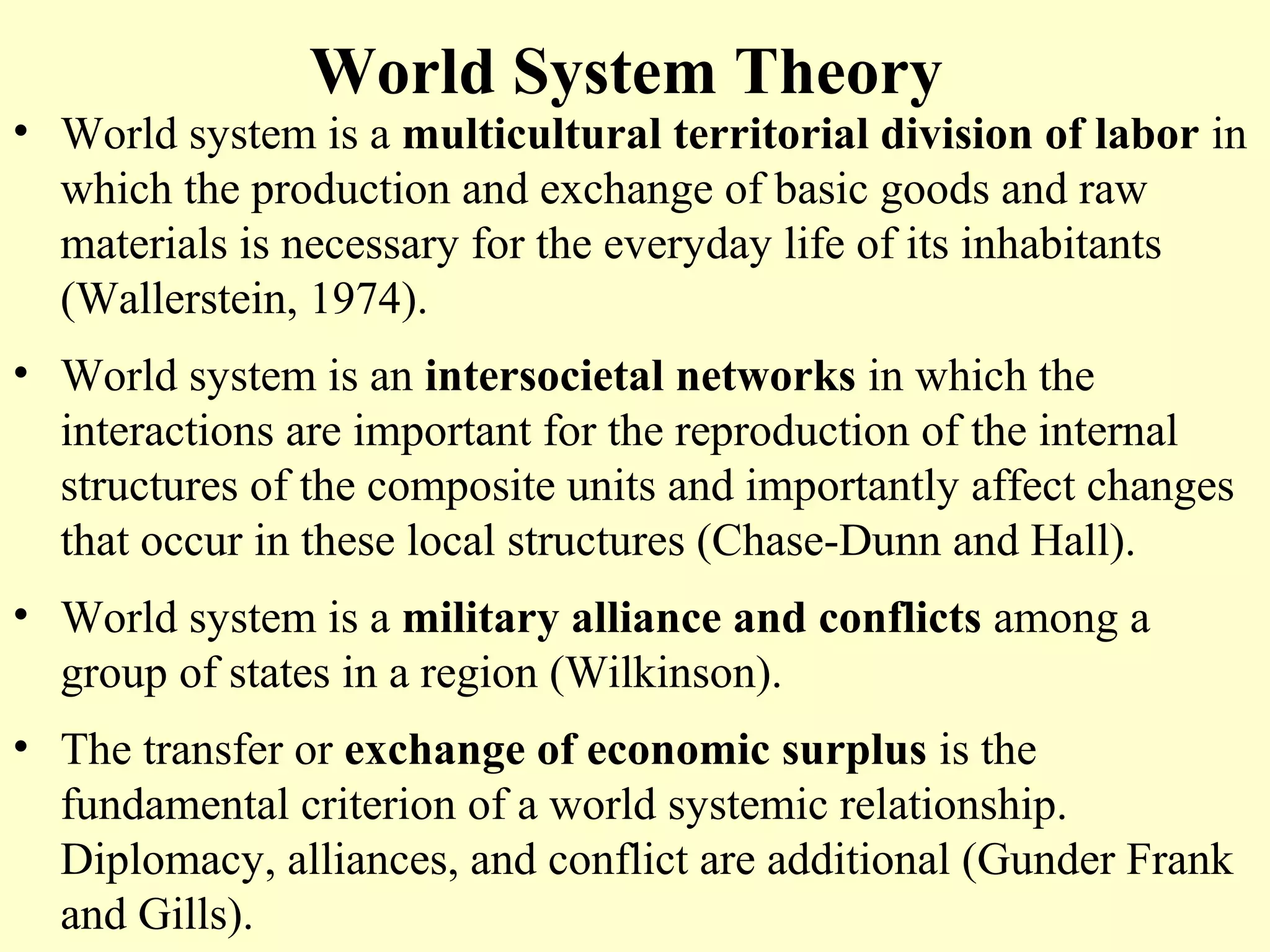 World System Theory
• World system is a multicultural territorial division of labor in
which the production and exchange of basic goods and raw
materials is necessary for the everyday life of its inhabitants
(Wallerstein, 1974).
• World system is an intersocietal networks in which the
interactions are important for the reproduction of the internal
structures of the composite units and importantly affect changes
that occur in these local structures (Chase-Dunn and Hall).
• World system is a military alliance and conflicts among a
group of states in a region (Wilkinson).
• The transfer or exchange of economic surplus is the
fundamental criterion of a world systemic relationship.
Diplomacy, alliances, and conflict are additional (Gunder Frank
and Gills).
 
