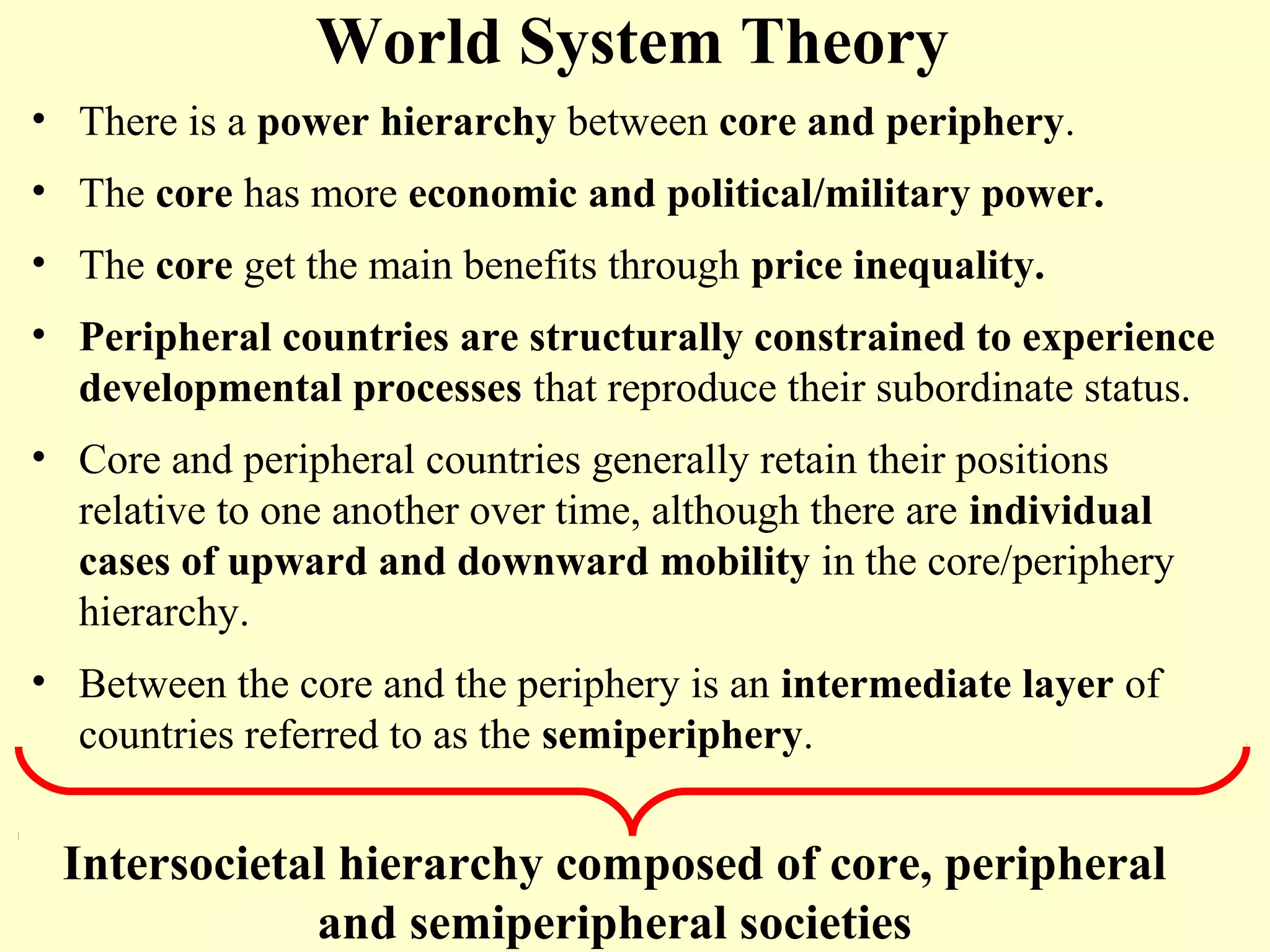 World System Theory
• There is a power hierarchy between core and periphery.
• The core has more economic and political/military power.
• The core get the main benefits through price inequality.
• Peripheral countries are structurally constrained to experience
developmental processes that reproduce their subordinate status.
• Core and peripheral countries generally retain their positions
relative to one another over time, although there are individual
cases of upward and downward mobility in the core/periphery
hierarchy.
• Between the core and the periphery is an intermediate layer of
countries referred to as the semiperiphery.
Intersocietal hierarchy composed of core, peripheral
and semiperipheral societies
 