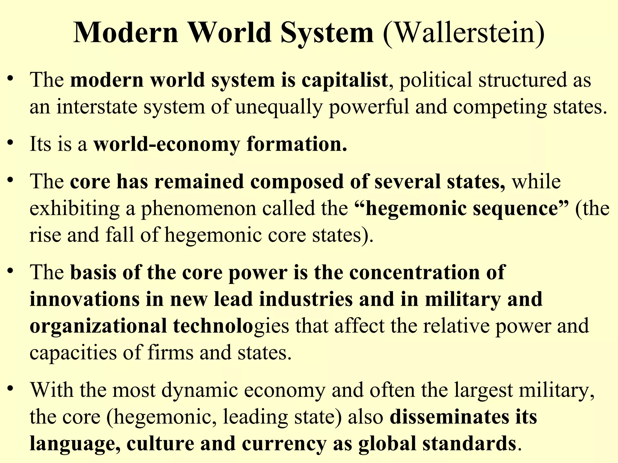 Modern World System (Wallerstein)
• The modern world system is capitalist, political structured as
an interstate system of unequally powerful and competing states.
• Its is a world-economy formation.
• The core has remained composed of several states, while
exhibiting a phenomenon called the “hegemonic sequence” (the
rise and fall of hegemonic core states).
• The basis of the core power is the concentration of
innovations in new lead industries and in military and
organizational technologies that affect the relative power and
capacities of firms and states.
• With the most dynamic economy and often the largest military,
the core (hegemonic, leading state) also disseminates its
language, culture and currency as global standards.
 
