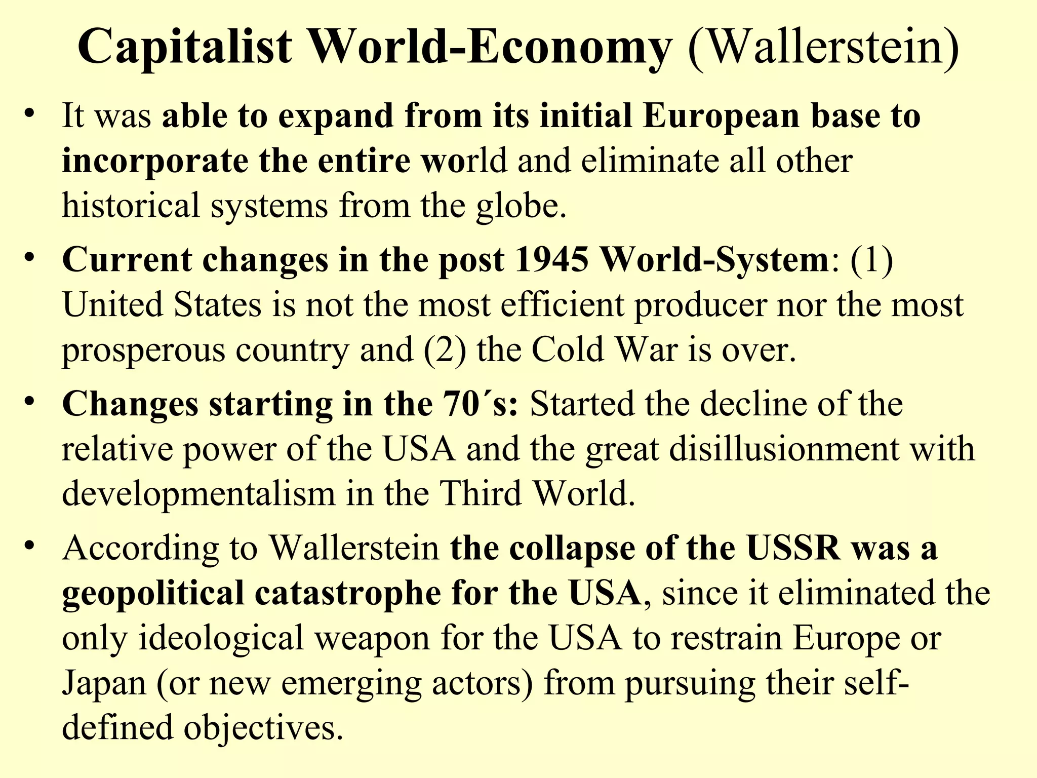 Capitalist World-Economy (Wallerstein)
• It was able to expand from its initial European base to
incorporate the entire world and eliminate all other
historical systems from the globe.
• Current changes in the post 1945 World-System: (1)
United States is not the most efficient producer nor the most
prosperous country and (2) the Cold War is over.
• Changes starting in the 70´s: Started the decline of the
relative power of the USA and the great disillusionment with
developmentalism in the Third World.
• According to Wallerstein the collapse of the USSR was a
geopolitical catastrophe for the USA, since it eliminated the
only ideological weapon for the USA to restrain Europe or
Japan (or new emerging actors) from pursuing their self-
defined objectives.
 
