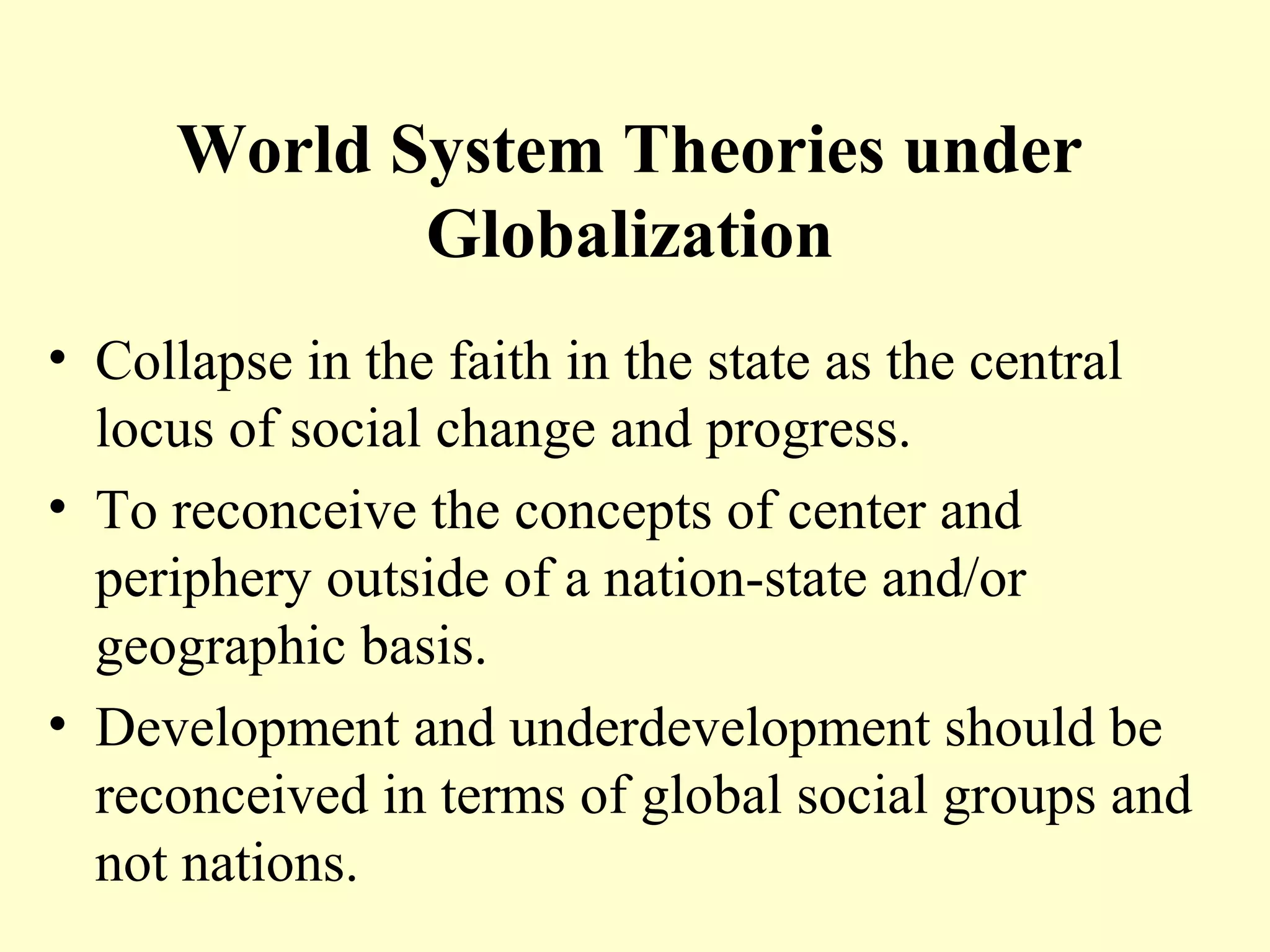 World System Theories under
Globalization
• Collapse in the faith in the state as the central
locus of social change and progress.
• To reconceive the concepts of center and
periphery outside of a nation-state and/or
geographic basis.
• Development and underdevelopment should be
reconceived in terms of global social groups and
not nations.
 