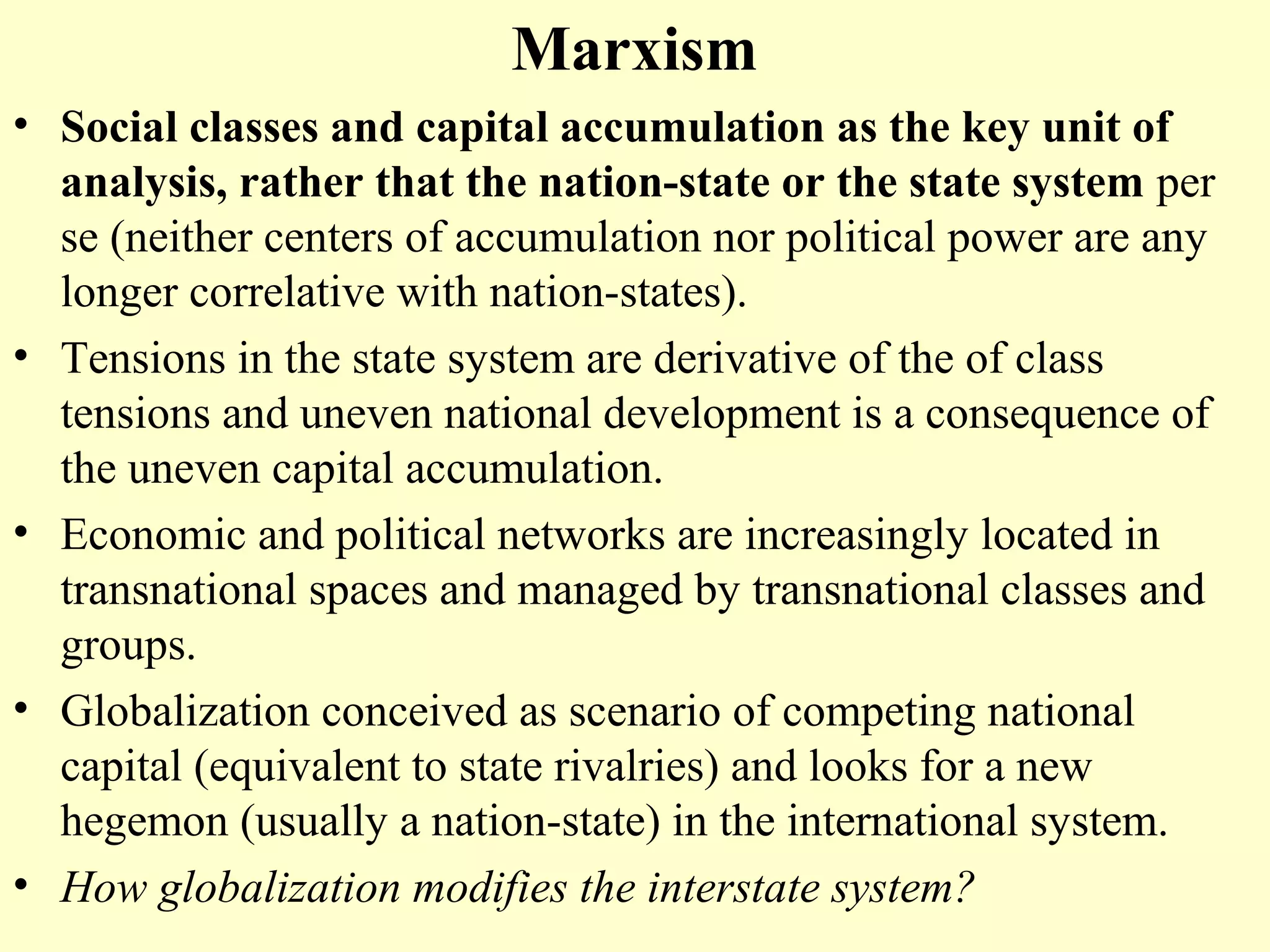 Marxism
• Social classes and capital accumulation as the key unit of
analysis, rather that the nation-state or the state system per
se (neither centers of accumulation nor political power are any
longer correlative with nation-states).
• Tensions in the state system are derivative of the of class
tensions and uneven national development is a consequence of
the uneven capital accumulation.
• Economic and political networks are increasingly located in
transnational spaces and managed by transnational classes and
groups.
• Globalization conceived as scenario of competing national
capital (equivalent to state rivalries) and looks for a new
hegemon (usually a nation-state) in the international system.
• How globalization modifies the interstate system?
 