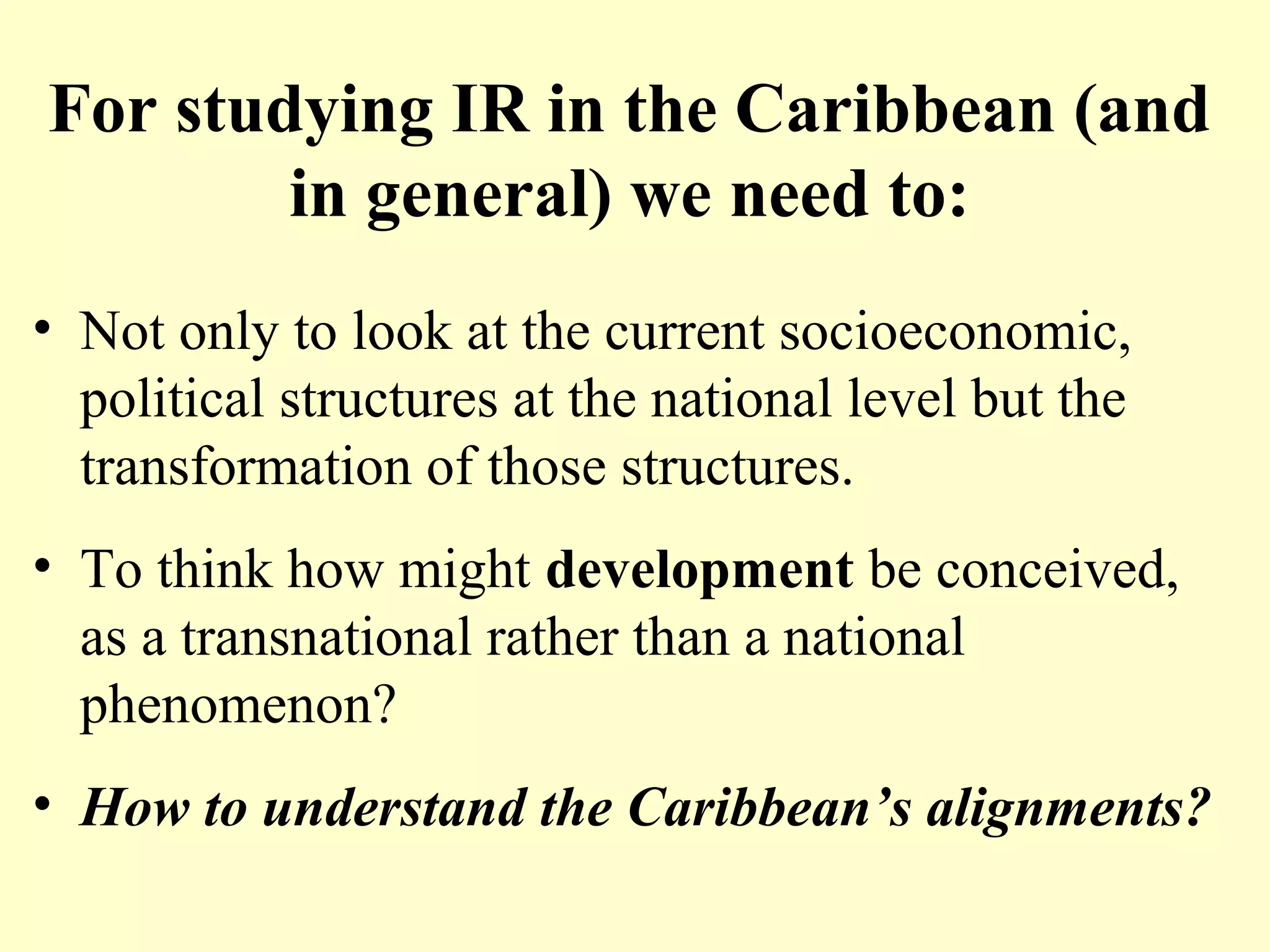 For studying IR in the Caribbean (and
in general) we need to:
• Not only to look at the current socioeconomic,
political structures at the national level but the
transformation of those structures.
• To think how might development be conceived,
as a transnational rather than a national
phenomenon?
• How to understand the Caribbean’s alignments?
 