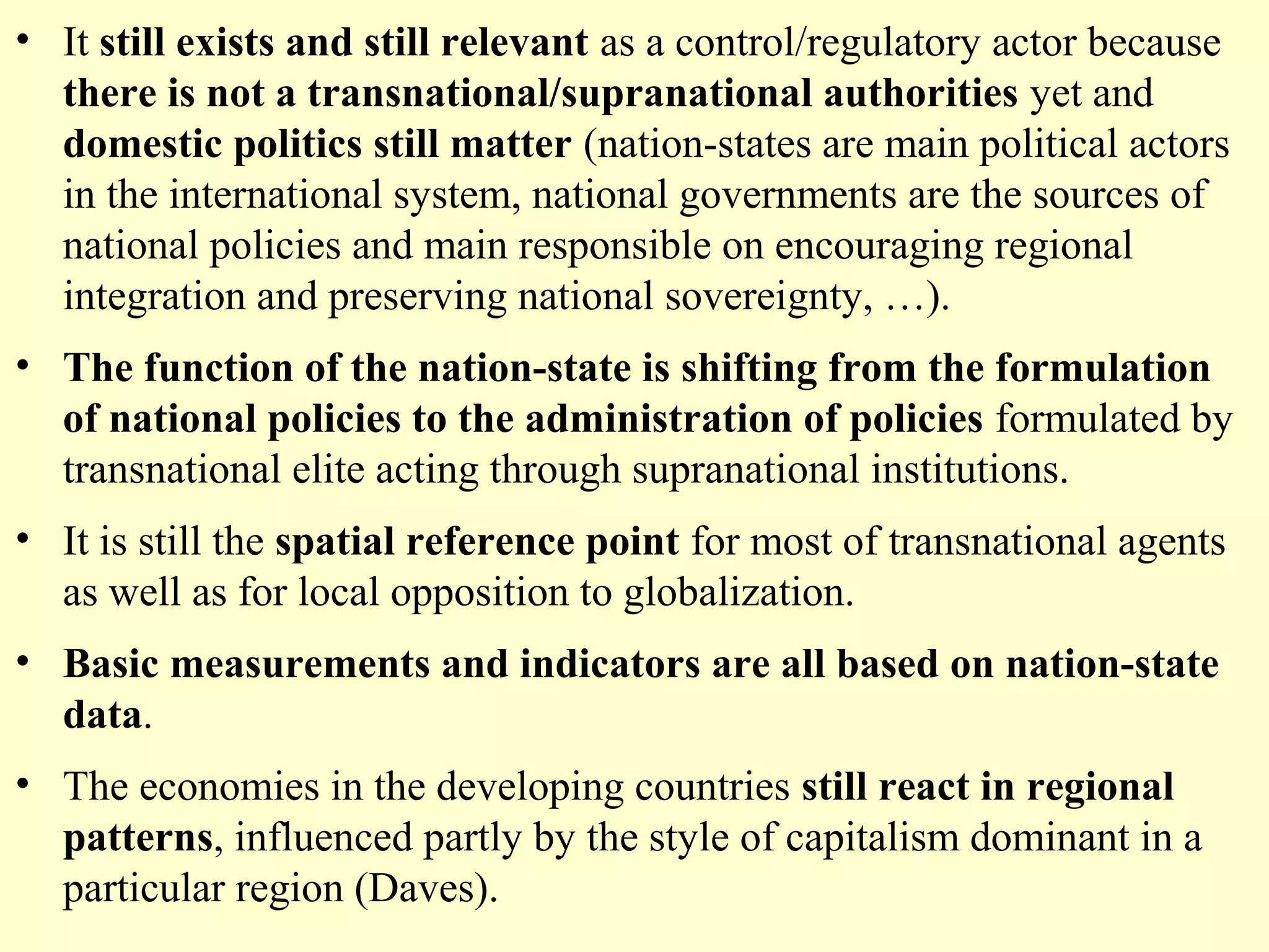 • It still exists and still relevant as a control/regulatory actor because
there is not a transnational/supranational authorities yet and
domestic politics still matter (nation-states are main political actors
in the international system, national governments are the sources of
national policies and main responsible on encouraging regional
integration and preserving national sovereignty, …).
• The function of the nation-state is shifting from the formulation
of national policies to the administration of policies formulated by
transnational elite acting through supranational institutions.
• It is still the spatial reference point for most of transnational agents
as well as for local opposition to globalization.
• Basic measurements and indicators are all based on nation-state
data.
• The economies in the developing countries still react in regional
patterns, influenced partly by the style of capitalism dominant in a
particular region (Daves).
 