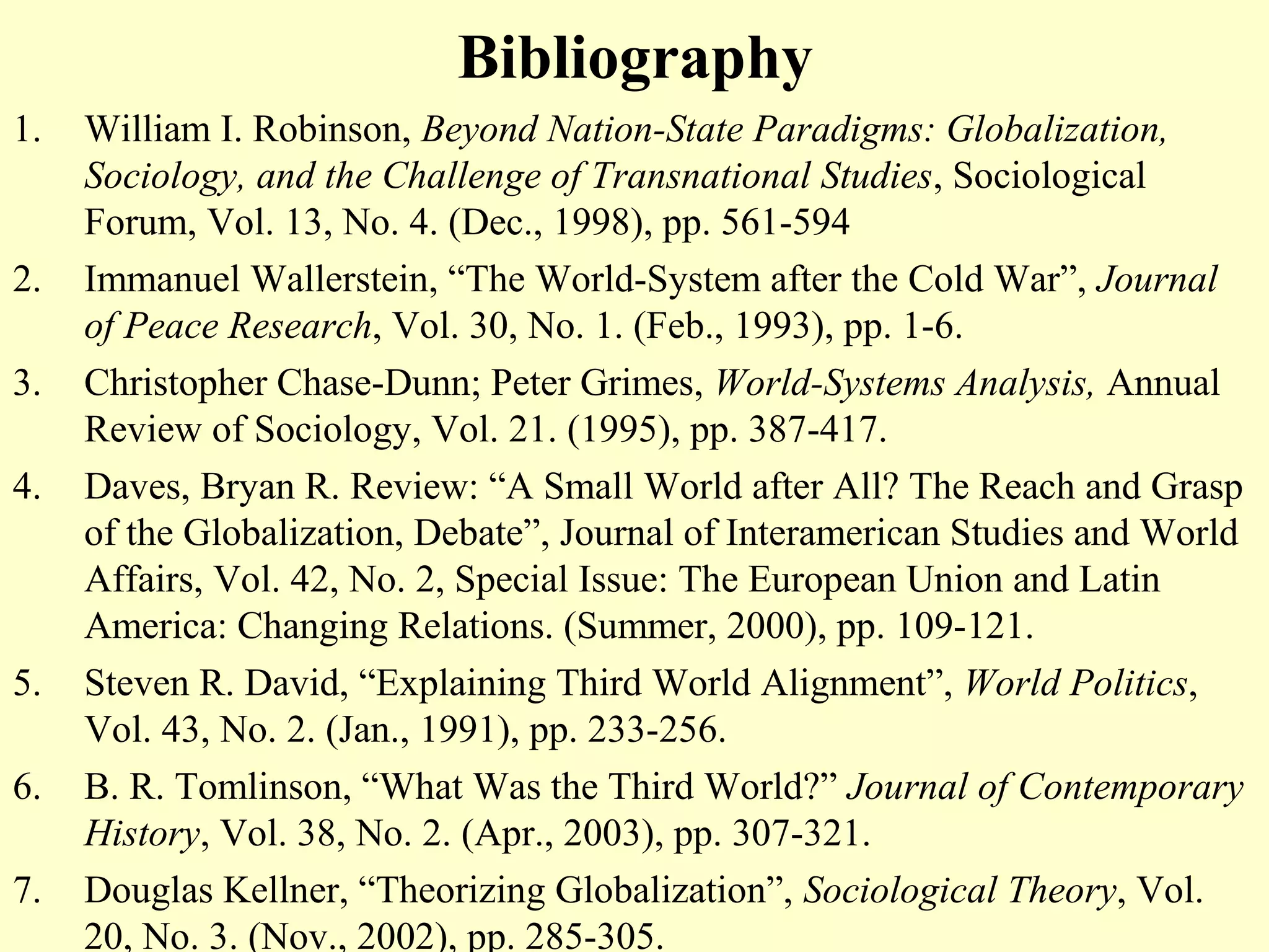 Bibliography
1. William I. Robinson, Beyond Nation-State Paradigms: Globalization,
Sociology, and the Challenge of Transnational Studies, Sociological
Forum, Vol. 13, No. 4. (Dec., 1998), pp. 561-594
2. Immanuel Wallerstein, “The World-System after the Cold War”, Journal
of Peace Research, Vol. 30, No. 1. (Feb., 1993), pp. 1-6.
3. Christopher Chase-Dunn; Peter Grimes, World-Systems Analysis, Annual
Review of Sociology, Vol. 21. (1995), pp. 387-417.
4. Daves, Bryan R. Review: “A Small World after All? The Reach and Grasp
of the Globalization, Debate”, Journal of Interamerican Studies and World
Affairs, Vol. 42, No. 2, Special Issue: The European Union and Latin
America: Changing Relations. (Summer, 2000), pp. 109-121.
5. Steven R. David, “Explaining Third World Alignment”, World Politics,
Vol. 43, No. 2. (Jan., 1991), pp. 233-256.
6. B. R. Tomlinson, “What Was the Third World?” Journal of Contemporary
History, Vol. 38, No. 2. (Apr., 2003), pp. 307-321.
7. Douglas Kellner, “Theorizing Globalization”, Sociological Theory, Vol.
20, No. 3. (Nov., 2002), pp. 285-305.
 