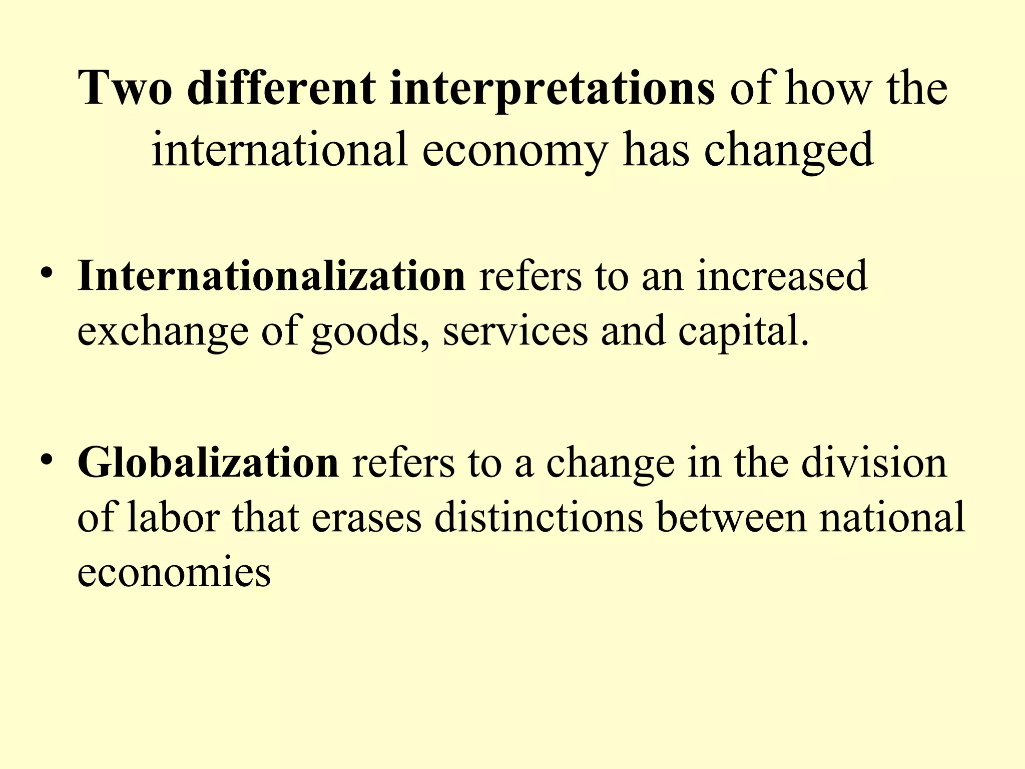 Two different interpretations of how the
international economy has changed
• Internationalization refers to an increased
exchange of goods, services and capital.
• Globalization refers to a change in the division
of labor that erases distinctions between national
economies
 