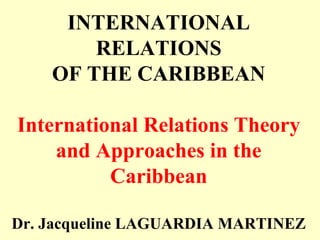 INTERNATIONAL
RELATIONS
OF THE CARIBBEAN
International Relations Theory
and Approaches in the
Caribbean
Dr. Jacqueline LAGUARDIA MARTINEZ
 