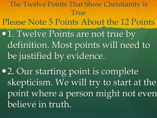 The Twelve Points That Show Christianity is
True
Please Note 5 Points About the 12 Points
1. Twelve Points are not true by
definition. Most points will need to
be justified by evidence.
2. Our starting point is complete
skepticism. We will try to start at the
point where a person might not even
believe in truth.
 