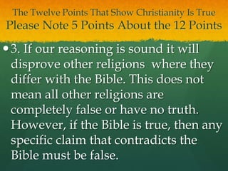 The Twelve Points That Show Christianity Is True
Please Note 5 Points About the 12 Points
3. If our reasoning is sound it will
disprove other religions where they
differ with the Bible. This does not
mean all other religions are
completely false or have no truth.
However, if the Bible is true, then any
specific claim that contradicts the
Bible must be false.
 