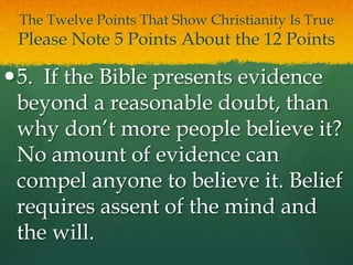 The Twelve Points That Show Christianity Is True
Please Note 5 Points About the 12 Points
5. If the Bible presents evidence
beyond a reasonable doubt, than
why don’t more people believe it?
No amount of evidence can
compel anyone to believe it. Belief
requires assent of the mind and
the will.
 