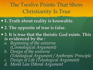The Twelve Points That Show
Christianity Is True
 1. Truth about reality is knowable.
 2. The opposite of true is false.
 3. It is true that the theistic God exists. This
is evidenced by the :
a. Beginning of the universe
(Cosmological Argument)
b. Design of the universe
(Teleological Argument / Anthropic Principle
c. Design of Life (Teleological Argument)
d. Moral Law (Moral Argument
 