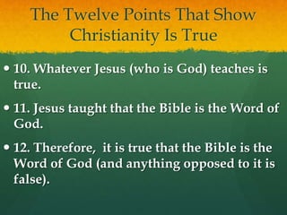 The Twelve Points That Show
Christianity Is True
 10. Whatever Jesus (who is God) teaches is
true.
 11. Jesus taught that the Bible is the Word of
God.
 12. Therefore, it is true that the Bible is the
Word of God (and anything opposed to it is
false).
 