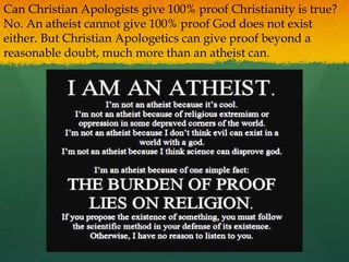 Can Christian Apologists give 100% proof Christianity is true?
No. An atheist cannot give 100% proof God does not exist
either. But Christian Apologetics can give proof beyond a
reasonable doubt, much more than an atheist can.
 
