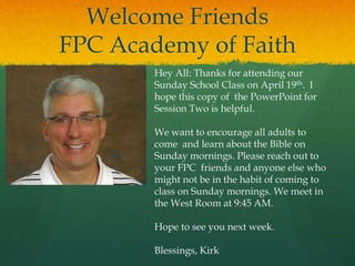 Welcome Friends
FPC Academy of Faith
Hey All: Thanks for attending our
Sunday School Class on April 19th. I
hope this copy of the PowerPoint for
Session Two is helpful.
We want to encourage all adults to
come and learn about the Bible on
Sunday mornings. Please reach out to
your FPC friends and anyone else who
might not be in the habit of coming to
class on Sunday mornings. We meet in
the West Room at 9:45 AM.
Hope to see you next week.
Blessings, Kirk
 