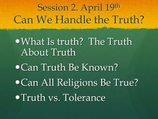 Session 2. April 19th
Can We Handle the Truth?
What Is truth? The Truth
About Truth
Can Truth Be Known?
Can All Religions Be True?
Truth vs. Tolerance
 