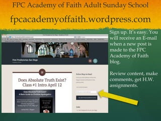 fpcacademyoffaith.wordpress.com
FPC Academy of Faith Adult Sunday School
Sign up. It’s easy. You
will receive an E-mail
when a new post is
made to the FPC
Academy of Faith
blog.
Review content, make
comments, get H.W.
assignments.
 