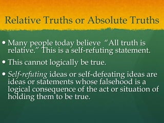 Relative Truths or Absolute Truths
 Many people today believe “All truth is
relative.” This is a self-refuting statement.
 This cannot logically be true.
 Self-refuting ideas or self-defeating ideas are
ideas or statements whose falsehood is a
logical consequence of the act or situation of
holding them to be true.
 