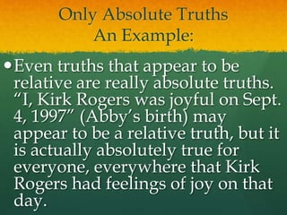 Only Absolute Truths
An Example:
Even truths that appear to be
relative are really absolute truths.
“I, Kirk Rogers was joyful on Sept.
4, 1997” (Abby’s birth) may
appear to be a relative truth, but it
is actually absolutely true for
everyone, everywhere that Kirk
Rogers had feelings of joy on that
day.
 