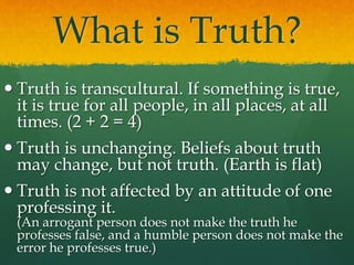 What is Truth?
 Truth is transcultural. If something is true,
it is true for all people, in all places, at all
times. (2 + 2 = 4)
 Truth is unchanging. Beliefs about truth
may change, but not truth. (Earth is flat)
 Truth is not affected by an attitude of one
professing it.
(An arrogant person does not make the truth he
professes false, and a humble person does not make the
error he professes true.)
 