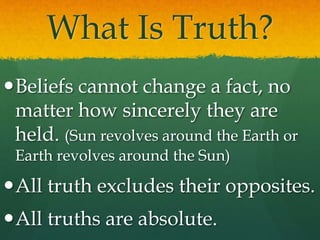 What Is Truth?
Beliefs cannot change a fact, no
matter how sincerely they are
held. (Sun revolves around the Earth or
Earth revolves around the Sun)
All truth excludes their opposites.
All truths are absolute.
 