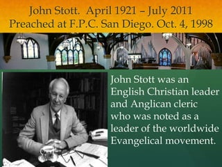 John Stott. April 1921 – July 2011
Preached at F.P.C. San Diego. Oct. 4, 1998
John Stott was an
English Christian leader
and Anglican cleric
who was noted as a
leader of the worldwide
Evangelical movement.
 