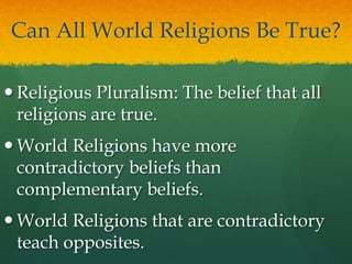 Can All World Religions Be True?
 Religious Pluralism: The belief that all
religions are true.
 World Religions have more
contradictory beliefs than
complementary beliefs.
 World Religions that are contradictory
teach opposites.
 