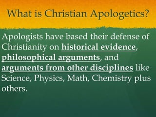 What is Christian Apologetics?
Apologists have based their defense of
Christianity on historical evidence,
philosophical arguments, and
arguments from other disciplines like
Science, Physics, Math, Chemistry plus
others.
 