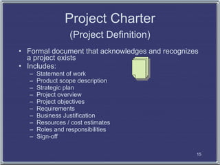 Project Charter
                  (Project Definition)
• Formal document that acknowledges and recognizes
  a project exists
• Includes:
   –   Statement of work
   –   Product scope description
   –   Strategic plan
   –   Project overview
   –   Project objectives
   –   Requirements
   –   Business Justification
   –   Resources / cost estimates
   –   Roles and responsibilities
   –   Sign-off

                                                 15
 