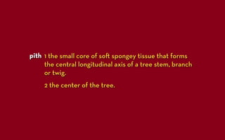 pith 1 the small core of so spongey tissue that forms
     the central longitudinal axis of a tree stem, branch
     or twig.
     2 the center of the tree.
 