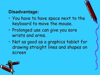 Disadvantage:
• You have to have space next to the
  keyboard to move the mouse.
• Prolonged use can give you sore
  wrists and arms.
• Not as good as a graphics tablet for
  drawing straight lines and shapes on
  screen
 