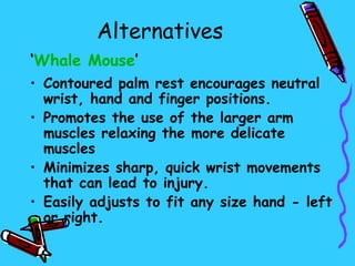 Alternatives
‘Whale Mouse’
• Contoured palm rest encourages neutral
  wrist, hand and finger positions.
• Promotes the use of the larger arm
  muscles relaxing the more delicate
  muscles
• Minimizes sharp, quick wrist movements
  that can lead to injury.
• Easily adjusts to fit any size hand - left
  or right.
 