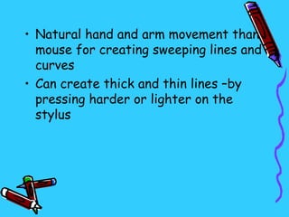 • Natural hand and arm movement than
  mouse for creating sweeping lines and
  curves
• Can create thick and thin lines –by
  pressing harder or lighter on the
  stylus
 