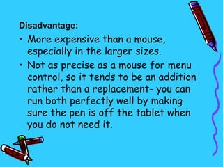 Disadvantage:
• More expensive than a mouse,
  especially in the larger sizes.
• Not as precise as a mouse for menu
  control, so it tends to be an addition
  rather than a replacement- you can
  run both perfectly well by making
  sure the pen is off the tablet when
  you do not need it.  
 