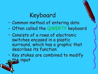 Keyboard
• Common method of entering data
• Often called the QWERTY keyboard
• Consists of a rows of electronic
  switches encased in a plastic
  surround, which has a graphic that
  describes its function
• Key stokes are combined to modify
  the input
 