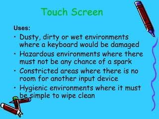 Touch Screen
Uses:
• Dusty, dirty or wet environments
  where a keyboard would be damaged
• Hazardous environments where there
  must not be any chance of a spark
• Constricted areas where there is no
  room for another input device
• Hygienic environments where it must
  be simple to wipe clean
 