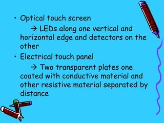• Optical touch screen
      LEDs along one vertical and
  horizontal edge and detectors on the
  other
• Electrical touch panel
      Two transparent plates one
  coated with conductive material and
  other resistive material separated by
  distance
 