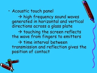 • Acoustic touch panel
      high frequency sound waves
  generated in horizontal and vertical
  directions across a glass plate
      touching the screen reflects
  the wave from fingers to emitters
      time interval between
  transmission and reflection gives the
  position of contact
 
