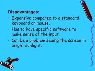 Disadvantages:
• Expensive compared to a standard
  keyboard or mouse.
• Has to have specific software to
  make sense of the input.
• Can be a problem seeing the screen in
  bright sunlight.
 