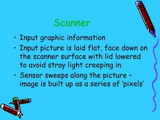 Scanner
• Input graphic information
• Input picture is laid flat, face down on
  the scanner surface with lid lowered
  to avoid stray light creeping in
• Sensor sweeps along the picture –
  image is built up as a series of ‘pixels’
 