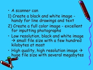 • A scanner can
1) Create a black and white image -
  handy for line drawings and text
2) Create a full color image - excellent
  for inputting photographs
• Low resolution, black and white image
   small file size with a few hundred
  kilobytes at most
• High quality, high resolution image 
  huge file size with several megabytes
 