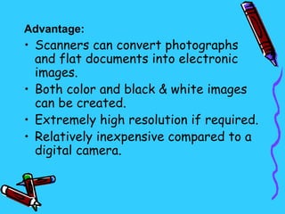 Advantage:
• Scanners can convert photographs
  and flat documents into electronic
  images.
• Both color and black & white images
  can be created.
• Extremely high resolution if required.
• Relatively inexpensive compared to a
  digital camera.
 