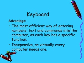 Keyboard
Advantage:
• The most efficient way of entering
  numbers, text and commands into the
  computer, as each key has a specific
  function.
• Inexpensive, as virtually every
  computer needs one.
 