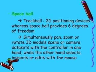 • Space ball
     Trackball : 2D positioning devices
 whereas space ball provides 6 degrees
 of freedom
     Simultaneously pan, zoom or
 rotate 3D models scene or camera
 datasets with the controller in one
 hand, while the other hand selects,
 inspects or edits with the mouse
 