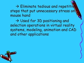  Eliminate tedious and repetitive
steps that put unnecessary stress on
mouse hand
    Used for 3D positioning and
selection operations in virtual reality
systems, modeling, animation and CAD
and other applications
 