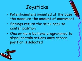 Joysticks
• Potentiometers mounted at the base
  the measure the amount of movement
• Springs return the stick back to
  center position
• One or more buttons programmed to
  signal certain actions once screen
  position is selected
 